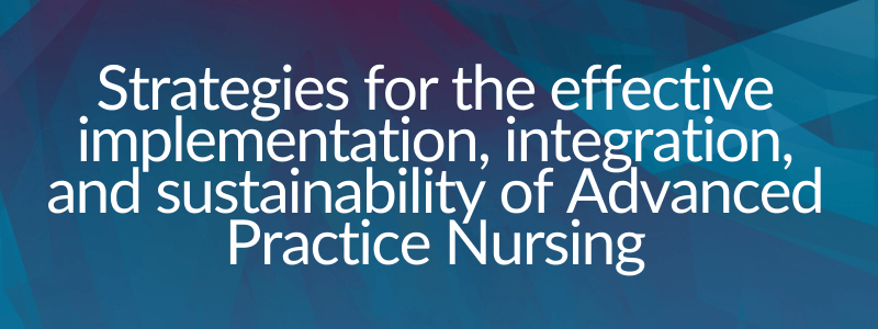 Strategies for the effective implementation, integration, and sustainability of Advanced Practice Nursing